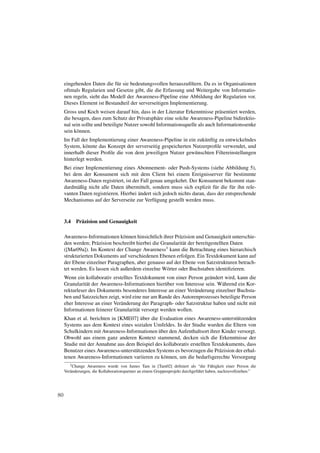 eingehenden Daten die f¨ r sie bedeutungsvollen herauszuﬁltern. Da es in Organisationen
                             u
     oftmals Regularien und Gesetze gibt, die die Erfassung und Weitergabe von Informatio-
     nen regeln, sieht das Modell der Awareness-Pipeline eine Abbildung der Regularien vor.
     Dieses Element ist Bestandteil der serverseitigen Implementierung.
     Gross und Koch weisen darauf hin, dass in der Literatur Erkenntnisse pr¨ sentiert werden,
                                                                                a
     die besagen, dass zum Schutz der Privatsph¨ re eine solche Awareness-Pipeline bidirektio-
                                                  a
     nal sein sollte und beteiligte Nutzer sowohl Informationsquelle als auch Informationssenke
     sein k¨ nnen.
           o
     Im Fall der Implementierung einer Awareness-Pipeline in ein zuk¨ nftig zu entwickelndes
                                                                     u
     System, k¨ nnte das Konzept der serverseitig gespeicherten Nutzerproﬁle verwendet, und
                o
     innerhalb dieser Proﬁle die von dem jeweiligen Nutzer gew¨ nschten Filtereinstellungen
                                                                 u
     hinterlegt werden.
     Bei einer Implementierung eines Abonnement- oder Push-Systems (siehe Abbildung 5),
     bei dem der Konsument sich mit dem Client bei einem Ereignisserver f¨ r bestimmte
                                                                                   u
     Awareness-Daten registriert, ist der Fall genau umgekehrt. Der Konsument bekommt stan-
           a                      ¨
     dardm¨ ßig nicht alle Daten ubermittelt, sondern muss sich explizit f¨ r die f¨ r ihn rele-
                                                                            u        u
                                        ¨
     vanten Daten registrieren. Hierbei andert sich jedoch nichts daran, dass der entsprechende
     Mechanismus auf der Serverseite zur Verf¨ gung gestellt werden muss.
                                                 u



     3.4   Pr¨ zision und Genauigkeit
             a

     Awareness-Informationen k¨ nnen hinsichtlich ihrer Pr¨ zision und Genauigkeit unterschie-
                                 o                         a
     den werden; Pr¨ zision beschreibt hierbei die Granularit¨ t der bereitgestellten Daten
                     a                                       a
     ([Mar09a]). Im Kontext der Change Awareness3 kann die Betrachtung eines hierarchisch
     strukturierten Dokuments auf verschiedenen Ebenen erfolgen. Ein Textdokument kann auf
     der Ebene einzelner Paragraphen, aber genauso auf der Ebene von Satzstrukturen betrach-
     tet werden. Es lassen sich außerdem einzelne W¨ rter oder Buchstaben identiﬁzieren.
                                                     o
     Wenn ein kollaborativ erstelltes Textdokument von einer Person ge¨ ndert wird, kann die
                                                                         a
     Granularit¨ t der Awareness-Informationen hier¨ ber von Interesse sein. W¨ hrend ein Kor-
                a                                   u                         a
     rekturleser des Dokuments besonderes Interesse an einer Ver¨ nderung einzelner Buchsta-
                                                                  a
     ben und Satzzeichen zeigt, wird eine nur am Rande des Autorenprozesses beteiligte Person
     eher Interesse an einer Ver¨ nderung der Paragraph- oder Satzstruktur haben und nicht mit
                                a
     Informationen feinerer Granularit¨ t versorgt werden wollen.
                                       a
                                        ¨
     Khan et al. berichten in [KME07] uber die Evaluation eines Awareness-unterst¨ tzenden
                                                                                    u
     Systems aus dem Kontext eines sozialen Umfeldes. In der Studie wurden die Eltern von
                                                ¨
     Schulkindern mit Awareness-Informationen uber den Aufenthaltsort ihrer Kinder versorgt.
     Obwohl aus einem ganz anderen Kontext stammend, decken sich die Erkenntnisse der
     Studie mit der Annahme aus dem Beispiel des kollaborativ erstellten Textdokuments, dass
     Benutzer eines Awareness-unterst¨ tzenden Systems es bevorzugen die Pr¨ zision der erhal-
                                     u                                      a
     tenen Awareness-Informationen variieren zu k¨ nnen, um die bedarfsgerechte Versorgung
                                                  o
        3 Change Awareness wurde von James Tam in [Tam02] deﬁniert als “die F¨ higkeit einer Person die
                                                                                       a
     Ver¨ nderungen, die Kollaborationspartner an einem Gruppenprojekt durchgef¨ hrt haben, nachzuvollziehen.”
        a                                                                      u




80
 