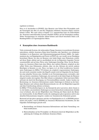 regulieren zu k¨ nnen.
               o
Price et al. beschreiben in [PAN05], dass Benutzer zum Schutz ihrer Privatsph¨ re auch
                                                                             a
                      ¨
die Genauigkeit der uber sie und ihre T¨ tigkeiten erhobenen Awareness-Daten variieren
                                        a
k¨ nnen wollen. Wie auch schon in Kapitel 3.3.1 angesprochen kann ein Fehlverhalten
 o
des Awareness-unterst¨ tzenden Systems ebenfalls Einﬂuss auf die Genauigkeit aus¨ ben.
                        u                                                        u
Neben Verz¨ gerungen im zeitlichen Ablauf k¨ nnen auch falsch berechnete Daten (z.B.
             o                                o
Rundungsfehler) zu Ungenauigkeiten f¨ hren.
                                      u



4 Konzeption eines Awareness-Dashboards

Viele existierende Systeme, die insbesondere Change Awareness in asynchronen Systemen
unterst¨ tzen, erheben Awareness-Daten beim Einstellen oder Speichern von ver¨ nderten
        u                                                                         a
Artefakten in ein Repository oder Dokumentenmanagement-System (DMS). Sie imple-
mentieren das von Papadopoulou und Norrie in [PN07] als copy-modify-merge-Paradigma
bezeichnete Muster, bei dem ein Benutzer eine lokale Kopie eines Dokuments erstellt,
auf dieser Kopie arbeitet und sie anschließend mit der im Repository liegenden Version
             u                               ¨
zusammenf¨ hrt und auf diese Weise seine Anderungen hinzuf¨ gt. Diese Art der Bestim-
                                                               u
mung von Awareness-Daten kann dazu f¨ hren, dass mehrere Benutzer zeitgleich an den
                                          u
selben Teilen eines Dokumentes arbeiten, ohne von den Aktionen der jeweils anderen
Beteiligten in Kenntnis zu sein. Diese von Ignat et al. als blind modiﬁcations bezeich-
        ¨                                                                     ¨
neten Anderungen (in [IMSm+ 07]) k¨ nnen aus zeitgleich vorgenommenen Anderungen,
                                      o
die noch nicht committet wurden (der Begriff commit wird im Folgenden f¨ r das Einstel-
                                                                            u
len einer aktuellen Version eines Artefakts in ein Versionierungssystem verwendet), oder
                              ¨
aber aus bereits committeten Anderungen, die noch nicht in die lokale Kopie der Benutzer
integriert wurden, hervorgehen. Dies f¨ hrt oftmals zu redundanter Arbeit und einem Mehr-
                                      u
aufwand, der durch die Beseitigung von Versionskonﬂikten entsteht. Andere Ans¨ tze zur
                                                                                   a
                                                      ¨
Bestimmung von Awareness-Informationen senden Anderungen in Echtzeit an die betei-
ligten Benutzer und verletzen damit Benutzerw¨ nsche wie z.B. die M¨ glichkeit ungest¨ rt
                                                u                     o               o
und ohne Unterbrechung arbeiten zu k¨ nnen.
                                       o
In [IMSm+ 07] beschreiben Ignat et al. das Konzept der ghost operations, deren Ansatz es
                                ¨
ist, die lokalen, uncommitteten Anderungen an einem hierarchisch strukturiertem Artefakt
zwar in Echtzeit, aber mit der M¨ glichkeit einer Filterung der Daten durch den Benut-
                                   o
zer, bereitzustellen. In dem Modell werden die empfangenen ghost operations nicht in den
aktuellen Dokumentstatus integriert, sondern zur Annotation des Dokuments genutzt.
Basierend auf den ghost operations und den von Papadopoulou et al. in [PION06] pr¨ sen-
                                                                                 a
tierten edit proﬁles, wird in [PON08] ein Awareness-Mechanismus beschrieben, der den
folgenden Anforderungen gerecht wird:

   • Bereitstellung von Echtzeit-Awareness-Informationen und damit Vermeidung von
     blind modiﬁcations.
   • R¨ cksichtnahme auf die Privatsph¨ re von Benutzern durch die M¨ glichkeit zur Re-
      u                               a                             o
     gulierung des Umfangs der erhobenen Awareness-Daten.



                                                                                            81
 
