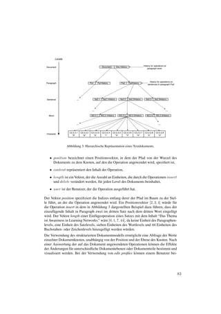 Levels

                                                            Document        Doc.History                   History for operations at
 Document
                                                                                                              paragraph level.




                                                                                                                History for operations on
 Paragraph                                  Pa1      Pa1History                   Pa2     Pa2History
                                                                                                              sentences in paragraph Pa2.




 Sentence                  ...                     Se2.1     Se2.1History       Se2.2     Se2.2History      Se2.3     Se2.3History




                                             ...                                                                                  ...
   Word                                      W2.2.1        W2.2.1History      W2.2.2      W2.2.2History      W2.2.3    W2.2.3History



                           ...                                                                                            ...


                     C2.2.2.1    C2.2.2.2    C2.2.2.3       C2.2.2.4   C2.2.2.5    C2.2.2.6    C2.2.2.7    C2.2.2.8    C2.2.2.9
 Character
                       "A"         "w"         "a"            "r"        "e"         "n"         "e"         "s"         "s"




                   Abbildung 3: Hierarchische Repr¨ sentation eines Textdokuments.
                                                  a


    • position bezeichnet einen Positionsvektor, in dem der Pfad von der Wurzel des
      Dokuments zu dem Knoten, auf den die Operation angewendet wird, speziﬁert ist,

    • content repr¨ sentiert den Inhalt der Operation,
                  a
    • length ist ein Vektor, der die Anzahl an Einheiten, die durch die Operationen insert
      und delete ver¨ ndert werden, f¨ r jeden Level des Dokuments beinhaltet,
                     a                u
    • user ist der Benutzer, der die Operation ausgef¨ hrt hat.
                                                     u

Der Vektor position speziﬁziert die Indizes entlang derer der Pfad im Baum zu der Stel-
le f¨ hrt, an der die Operation angewendet wird. Ein Positionsvektor [2, 3, 4] w¨ rde f¨ r
    u                                                                              u     u
die Operation insert in dem in Abbildung 3 dargestellten Beispiel dazu f¨ hren, dass der
                                                                            u
einzuf¨ gende Inhalt in Paragraph zwei im dritten Satz nach dem dritten Wort eingef¨ gt
       u                                                                                u
wird. Der Vektor length einer Einf¨ geoperation eines Satzes mit dem Inhalt “Das Thema
                                    u
ist Awareness in Learning Networks.” w¨ re [0, 1, 7, 44], da keine Einheit des Paragraphen-
                                         a
levels, eine Einheit des Satzlevels, sieben Einheiten des Wortlevels und 44 Einheiten des
Buchstaben- oder Zeichenlevels hinzugef¨ gt werden w¨ rden.
                                           u             u
Die Verwendung des strukturierten Dokumentmodells erm¨ glicht eine Abfrage der Werte
                                                        o
einzelner Dokumentknoten, unabh¨ ngig von der Position und der Ebene des Knoten. Nach
                                  a
einer Auswertung der auf das Dokument angewendeten Operationen k¨ nnen die Effekte
                                                                    o
    ¨
der Anderungen f¨ r unterschiedliche Dokumentebenen oder Dokumentteile bestimmt und
                  u
visualisiert werden. Bei der Verwendung von edit proﬁles k¨ nnen einem Benutzer bei-
                                                           o




                                                                                                                                            83
 