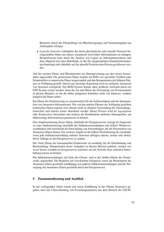¨
      Benutzers durch das Uberpr¨ fung von Mausbewegungen und Tastatureingaben am
                                u
      Arbeitsplatz erfolgen.
   • Logische Sensoren verkn¨ pfen die durch physikalische und virtuelle Sensoren be-
                               u
     reitgestellten Daten um daraus semantisch wertvollere Informationen zu erlangen.
     Beispielsweise kann durch die Analyse von Logins an Arbeitsplatzrechnern und
     dem Abgleich mit einer Datenbank, in der die entsprechenden Standortinformatio-
     nen hinterlegt sind, ebenfalls auf die aktuelle Position einer Person geschlossen wer-
     den.

Auf der zweiten Ebene sind Mechanismen zur Datengewinnung aus den reinen Sensor-
daten angesiedelt. Die gemessenen Daten werden mit Hilfe von speziellen Treibern oder
Schnittstellen in numerische Daten umgewandelt und den Komponenten der h¨ heren Ebe-
                                                                             o
nen zu Verf¨ gung gestellt. Durch eine derartige Kapselung wird ein einfacher Austausch
            u
von Sensoren erm¨ glicht. Ein RFID-System k¨ nnte ohne gr¨ ßeren Aufwand durch ein
                    o                            o            o
GPS-System ersetzt werden, denn die Art und Weise der Gewinnung von Positionsdaten
in diesem Beispiel, ist f¨ r die h¨ her gelagerten Schichten nicht von Interesse, sondern
                         u        o
lediglich die Daten selbst.
Die Ebene des Preprocessing ist verantwortlich f¨ r das Schlussfolgern und die Interpreta-
                                                u
tion von Awareness-Informationen. Die von den unteren Ebenen zur Verf¨ gung gestellten
                                                                         u
technischen Daten eigenen sich oftmals nicht zu direkten Verwendung f¨ r Anwendungs-
                                                                        u
entwickler und m¨ ssen weiter abstrahiert werden. Dieser Prozess wird als Aggregation
                  u
oder Komposition bezeichnet und umfasst die Kombination mehrerer Datenquellen, um
h¨ herwertige Informationen generieren zu k¨ nnen.
  o                                        o
Eine Implementierung dieser Ebene innerhalb des Ereignisservers erzeugt im Gegensatz
zu einer Implementierung innerhalb der Indikatoranwendungen eine h¨ here Wiederver-
                                                                      o
wendbarkeit und vereinfacht die Entwicklung von Anwendungen, die der Pr¨ sentation von
                                                                         a
Awareness-Daten dienen. Ein weiterer Aspekt ist die h¨ here Netzbelastung die entst¨ nde,
                                                     o                             u
wenn jede Indikatoranwendung mehrere Sensoren abfragen m¨ sste, anstatt eine abstra-
                                                              u
hierte Anfrage an den Ereignisserver zu senden.
Die vierte Ebene des konzeptuellen Frameworks ist zust¨ ndig f¨ r die Datenhaltung und
                                                           a      u
Bereitstellung. Komponenten deren Aufgaben zu diesem Bereich geh¨ ren, werden wie
                                                                         o
zuvor bereits erw¨ hnt im Ereignisserver realisiert, um die Vorteile einer zentralen Daten-
                 a
haltung nutzen zu k¨ nnen.
                    o
Die Indikatoranwendungen auf Seite der Clients, sind in der f¨ nften Ebene des Frame-
                                                             u
works angesiedelt. Die Reaktion auf verschiedene Ereignisse sowie die Pr¨ sentation der
                                                                        a
Awareness-Daten geschieht unabh¨ ngig von anderen Indikatoranwendungen und die Ver-
                                 a
sorgung mit Awareness-Daten geschieht durch den Ereignisserver.



5 Zusammenfassung und Ausblick

In der vorliegenden Arbeit wurde eine kurze Einf¨ hrung in das Thema Awareness ge-
                                                u
geben und eine Unterscheidung von Forschungsans¨ tzen aus dem Bereich der CSCW-
                                                  a



                                                                                              91
 