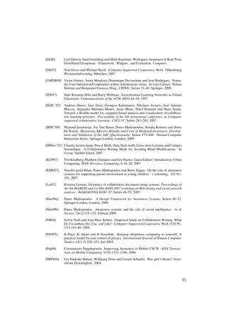 [GGR]        Carl Gutwin, Saul Greenberg und Mark Roseman. Workspace Awareness in Real-Time
             Distributed Groupware : Framework , Widgets , and Evaluation. Computer.
[GK07]       Tom Gross und Michael Koch. Computer-Supported Cooperative Work. Oldenbourg
             Wissenschaftsverlag, M¨ nchen, 2007.
                                   u
[GMDR09] Victor G´ mez, Sonia Mendoza, Dominique Decouchant und Jos´ Rodr´guez. Noma-
                 o                                                    e     ı
         dic User Interaction/Cooperation within Autonomous Areas. In Lu´s Carrico, Nelson
                                                                        ı       ¸
         Baloian und Benjamim Fonseca, Hrsg., CRIWG, Seiten 32–40. Springer, 2009.
[HW97]       Starr Roxanne Hiltz und Barry Wellman. Asynchronous Learning Networks as Virtual
             Classroom. Communications of the ACM, 40(9):44–49, 1997.
[HZK+ 07]    Andreas Harrer, Sam Zeini, Georgios Kahrimanis, Nikolaos Avouris, Jos´ Antonio
                                                                                         e
             Marcos, Alejandra Mart´nez-Mones, Anne Meier, Nikol Rummel und Hans Spada.
                                       ı
             Towards a ﬂexible model for computer-based analysis and visualization of collabora-
             tive learning activities. Proceedings of the 8th iternational conference on Computer
             supported collaborative learning - CSCL’07, Seiten 283–285, 2007.
[IBM+ 09]    Wijnand Ijsselsteijn, Joy Van Baren, Panos Markopoulos, Natalia Romero und Boris
             De Ruyter. Measuring Affective Beneﬁts and Costs of Mediated Awareness: Develop-
             ment and Validation of the ABC-Questionnaire, Seiten 473–488. Human-Computer
             Interaction Series. Springer London, London, 2009.
[IMSm+ 07] Claudia-lavinia Ignat, Pascal Molli, Hala Skaf-molli, Loria-inria Lorraine und Campus
           Scientiﬁque. A Collaborative Writing Mode for Avoiding Blind Modiﬁcations. In
           Group, Sanibel Island, 2007.
[KCP07]      Tim Kindberg, Matthew Chalmers und Eric Paulos. Guest Editors’ Introduction: Urban
             Computing. IEEE Pervasive Computing, 6:18–20, 2007.
[KME07]      Vassilis-javed Khan, Panos Markopoulos und Berry Eggen. On the role of awareness
             systems for supporting parent involvement in young children ’ s schooling. 241:91–
             101, 2007.
[Ler07]      Kristina Lerman. Dynamics of collaborative document rating systems. Proceedings of
             the 9th WebKDD and 1st SNA-KDD 2007 workshop on Web mining and social network
             analysis - WebKDD/SNA-KDD ’07, Seiten 46–55, 2007.
[Mar09a]     Panos Markopoulos. A Design Framework for Awareness Systems, Seiten 49–72.
             Springer London, London, 2009.
[Mar09b]     Panos Markopoulos. Awareness systems and the role of social intelligence. Ai &
             Society, 24(1):115–122, Februar 2009.
[NR04]       Sylvie No¨ l und Jean-Marc Robert. Empirical Study on Collaborative Writing: What
                      e
             Do Co-authors Do, Use, and Like? Computer Supported Cooperative Work (CSCW),
             13(1):63–89, 2004.
[PAN05]      B Price, K Adam und B Nuseibeh. Keeping ubiquitous computing to yourself: A
             practical model for user control of privacy. International Journal of Human-Computer
             Studies, 63(1-2):228–253, Juli 2005.
[Pap06]      Constantinos Papadopoulos. Improving Awareness in Mobile CSCW. IEEE Transac-
             tions on Mobile Computing, 5(10):1331–1346, 2006.
[PBPS04]     Uta Pankoke-Babatz, Wolfgang Prinz und Leonie Schaefer. Was gibt’s Neues? Asyn-
             chrone Gew¨ rtigkeit. 2004.
                       a




                                                                                                    95
 