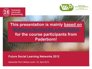 This presentation is mainly based on
   Wolfgang Reinhardts presentation
    for the course participants from
               Paderborn!



Future Social Learning Networks 2012
Alexander Perl | Miriam Lerch, 16. April 2012
 