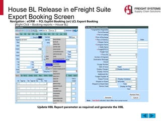House BL Release in eFreight Suite
Export Booking Screen
Navigation : eCRM → FCL Export Booking (or) LCL Export Booking
(Right Click – Booking reports – House BL)
Update HBL Report parameter as required and generate the HBL
 