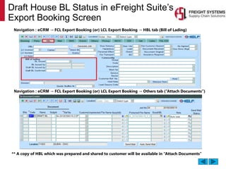 Draft House BL Status in eFreight Suite’s
Export Booking Screen
Navigation : eCRM → FCL Export Booking (or) LCL Export Booking → HBL tab (Bill of Lading)
Navigation : eCRM → FCL Export Booking (or) LCL Export Booking → Others tab (“Attach Documents”)
** A copy of HBL which was prepared and shared to customer will be available in “Attach Documents”
 