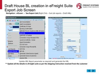 Draft House BL creation in eFreight Suite
Export Job Screen
Navigation : eOcean → Sea Export Job (Right Click – Sub Job reports – Draft HBL)
** Update all the details in eFreight suite as per the shipping instruction received from the customer
Update HBL Report parameter as required and generate the HBL
 
