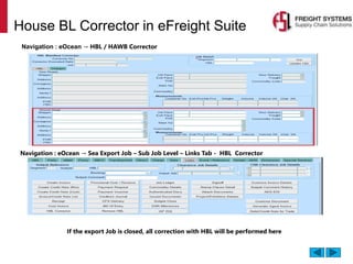 House BL Corrector in eFreight Suite
Navigation : eOcean → HBL / HAWB Corrector
Navigation : eOcean → Sea Export Job – Sub Job Level – Links Tab - HBL Corrector
If the export Job is closed, all correction with HBL will be performed here
 