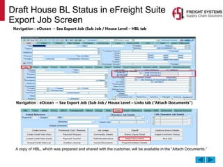 A copy of HBL, which was prepared and shared with the customer, will be available in the “Attach Documents.”
Navigation : eOcean → Sea Export Job (Sub Job / House Level – Links tab (“Attach Documents”)
Draft House BL Status in eFreight Suite
Export Job Screen
Navigation : eOcean → Sea Export Job (Sub Job / House Level – HBL tab
 