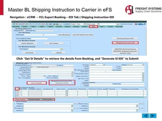 Master BL Shipping Instruction to Carrier in eFS
Navigation : eCRM → FCL Export Booking – EDI Tab ( Shipping Instruction EDI
Click “Get SI Details” to retrieve the details from Booking, and “Generate SI EDI” to Submit
 