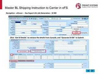 Master BL Shipping Instruction to Carrier in eFS
Navigation : eOcean → Sea Export LCL Job Generation – SI EDI
Click “Get SI Details” to retrieve the details from Console, and “Generate SI EDI” to Submit
 