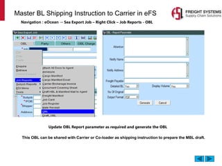 Master BL Shipping Instruction to Carrier in eFS
Navigation : eOcean → Sea Export Job – Right Click – Job Reports - OBL
Update OBL Report parameter as required and generate the OBL
This OBL can be shared with Carrier or Co-loader as shipping instruction to prepare the MBL draft.
 