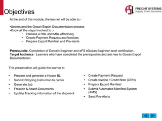 Objectives
This presentation will guide the learner to
• Prepare and generate a House BL
• Submit Shipping Instruction to carrier
• Generate Job
• Frescon & Attach Documents
• Update Tracking information of the shipment
At the end of this module, the learner will be able to:-
•Understand the Ocean Export Documentation process
•Know all the steps involved to :-
• Process a HBL and MBL effectively
• Create Payment Request and Invoices
• Prepare Export Manifest and Pre-alerts
• Create Payment Request
• Create Invoice / Credit Note (CRN)
• Prepare Export Manifest
• Submit Automated Manifest System
(AMS)
• Send Pre-Alerts
Prerequisite: Completion of Domain Beginner and eFS eOcean Beginner level certification.
Target Audience : Learners who have completed the prerequisites and are new to Ocean Export
Documentation.
 