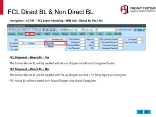 FCL Direct BL & Non Direct BL
Navigation : eCRM → FCL Export Booking – HBL tab – Direct BL Yes / No
FCL Shipment - Direct BL - Yes
The Carrier Master BL will be created with Actual Shipper and Actual Consignee Details,
FCL Shipment – Direct BL – No
The Carrier Master BL will be created with FSL as Shipper and FSL / 3rd
Party Agent as Consignee
FSL House BL will be created with Actual Shipper and Actual Consignee
 