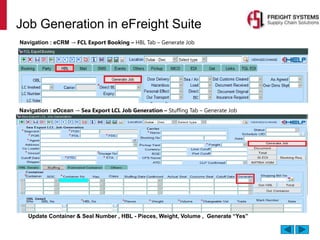 Job Generation in eFreight Suite
Navigation : eCRM → FCL Export Booking – HBL Tab – Generate Job
Navigation : eOcean → Sea Export LCL Job Generation – Stuffing Tab – Generate Job
Update Container & Seal Number , HBL - Pieces, Weight, Volume , Generate “Yes”
 