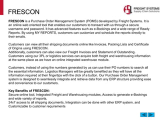 FRESCON
FRESCON is a Purchase Order Management System (POMS) developed by Freight Systems. It is
an online web oriented tool that enables our customers to transact with us through a secure
username and password. It has advanced features such as e-Bookings and a wide range of Ready
Reports. By using MY REPORTS, customers can customize and schedule the reports directly to
their emails.
Customers can view all their shipping documents online like Invoices, Packing Lists and Certificate
of Origins using FRESCON.
Additionally, customers can also view our Freight Invoices and Statement of Outstanding.
Customers using our 3PL or logistics services can acquire both freight and warehousing information
at the same place as we have an online integrated warehouse module.
Customers, instead of using the numbers generated by us can use their PO numbers to search all
the essential information. Logistics Managers will be greatly benefited as they will have all the
information required at their fingertips with the click of a button. Our Purchase Order Management
system is designed to seamlessly integrate and retrieve data from any ERP structure providing ease
and convenience to our customers.
Key Benefits of FRESCON:
Secure online tool, Integrated Freight and Warehousing modules, Access to generate e-Bookings
and wide variety of reports,
24x7 access to all shipping documents, Integration can be done with other ERP system, and
Customizable to customer requirements
 
