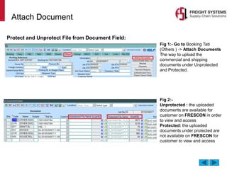 Attach Document
Fig 1:- Go to Booking Tab
(Others ) -> Attach Documents
The way to upload the
commercial and shipping
documents under Unprotected
and Protected.
Fig 2:-
Unprotected : the uploaded
documents are available for
customer on FRESCON in order
to view and access
Protected: the uploaded
documents under protected are
not available on FRESCON for
customer to view and access
Protect and Unprotect File from Document Field:
 