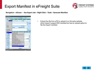 Export Manifest in eFreight Suite
Navigation : eOcean → Sea Export Job – Right Click – Tools – Generate Manifest
• Extract the file from eFS to upload it on 3rd party website,
which doesn't support EDI manifest but has an upload option to
file the Export manifest
 