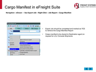 Cargo Manifest in eFreight Suite
Navigation : eOcean → Sea Export Job – Right Click – Job Report – Cargo Manifest
• Export Job should be completed and marked as YES
to retrieve the Cargo Manifest Report
• Cargo manifest to be shared to Destination agent on
request for LCL/ Console Shipments
 