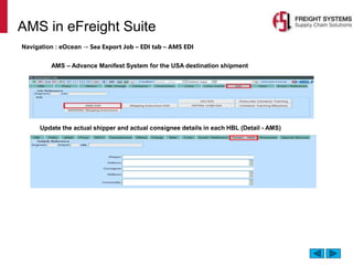 AMS in eFreight Suite
Navigation : eOcean → Sea Export Job – EDI tab – AMS EDI
Update the actual shipper and actual consignee details in each HBL (Detail - AMS)
AMS – Advance Manifest System for the USA destination shipment
 