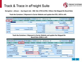 Track & Trace in eFreight Suite
Navigation : eOcean → Sea Export Job – OBL Tab ( ETD & ATD) / Others Tab Shipped On Board Date
Track the Container / Shipment in Carrier Website and update the ETD / ATD in eFS.
Track the Container / Shipment in Carrier Website and update the Shipped On
Board Date (SOB) in eFS
 