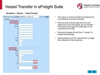Vessel Transfer in eFreight Suite
Navigation : eOcean → Vessel Transfer
• This option is used to transfer the booking from
one schedule to another schedule.
• If the console container gets Shut Out and
rolled over to the next sailing, we can transfer
the booking and trigger the notification to the
customers over email.
• Enter the Schedule ID and Click “Transfer” to
transfer the bookings.
• Add the Notes and Click “Send Email” to trigger
the notification to the customers.
 