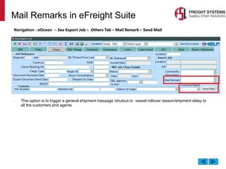 Mail Remarks in eFreight Suite
Navigation : eOcean → Sea Export Job – Others Tab – Mail Remark – Send Mail
• This option is to trigger a general shipment message /shutout or vessel rollover reason/shipment delay to
all the customers and agents
 