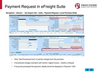 Payment Request in eFreight Suite
Navigation : eOcean → Sea Export Job – Links – Payment Request / Local Purchase Order
• Click “Get Provisional Cost” to pull the charges from the provision.
• If provisional charges mismatch with Carrier / Agent invoice – Clarify or Dispute
• If accounts processed the payment, details would be displayed in Payment / CRJ
 