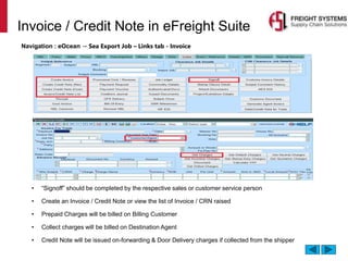 Invoice / Credit Note in eFreight Suite
Navigation : eOcean → Sea Export Job – Links tab - Invoice
• “Signoff” should be completed by the respective sales or customer service person
• Create an Invoice / Credit Note or view the list of Invoice / CRN raised
• Prepaid Charges will be billed on Billing Customer
• Collect charges will be billed on Destination Agent
• Credit Note will be issued on-forwarding & Door Delivery charges if collected from the shipper
 