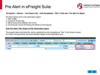 Pre Alert in eFreight Suite
Navigation : eOcean → Sea Export Job – (Job Completed – YES) / Links tab – Pre Alert to Agent
Pre Alert will be sent to the destination agent
1. HBL & MBL
2. Invoice & Credit note
3. IMCO documents (MSDS, DG Form)
4. Commercial invoice & Packing list based on the request.
Auto Pre Alert: FSL Origin to FSL Destination agent
The exports team will close the Job by updating the Job completed as “Yes” in the Export screen.
An Import Job generation will automatically happen at the destination end.
 