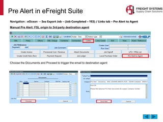 Pre Alert in eFreight Suite
Navigation : eOcean → Sea Export Job – (Job Completed – YES) / Links tab – Pre Alert to Agent
Manual Pre Alert: FSL origin to 3rd party destination agent
Choose the Documents and Proceed to trigger the email to destination agent
 