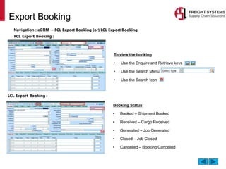 Export Booking
Navigation : eCRM → FCL Export Booking (or) LCL Export Booking
To view the booking
• Use the Enquire and Retrieve keys
• Use the Search Menu
• Use the Search Icon
FCL Export Booking :
LCL Export Booking :
Booking Status
• Booked – Shipment Booked
• Received – Cargo Received
• Generated – Job Generated
• Closed – Job Closed
• Cancelled – Booking Cancelled
 