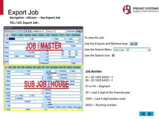 Export Job
Navigation : eOcean → Sea Export Job
 To view the Job
• Use the Enquire and Retrieve keys
• Use the Search Menu
• Use the Search Icon
FCL / LCL Export Job :
Job Number
01 - 20 1003 54321 -1
04 - 20 1003 54321 -1
01 or 04 – Segment
20 – Last 2 digit of the financial year
1003 – Last 4 digit location code
54321 - Running number
 