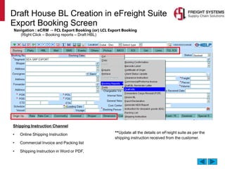 Draft House BL Creation in eFreight Suite
Export Booking Screen
Navigation : eCRM → FCL Export Booking (or) LCL Export Booking
(Right Click – Booking reports – Draft HBL)
Shipping Instruction Channel
• Online Shipping Instruction
• Commercial Invoice and Packing list
• Shipping Instruction in Word or PDF,
**Update all the details on eFreight suite as per the
shipping instruction received from the customer.
 