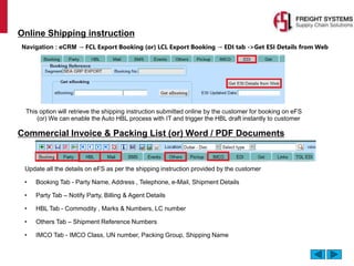 This option will retrieve the shipping instruction submitted online by the customer for booking on eFS
(or) We can enable the Auto HBL process with IT and trigger the HBL draft instantly to customer
Online Shipping instruction
Navigation : eCRM → FCL Export Booking (or) LCL Export Booking → EDI tab ->Get ESI Details from Web
Commercial Invoice & Packing List (or) Word / PDF Documents
Update all the details on eFS as per the shipping instruction provided by the customer
• Booking Tab - Party Name, Address , Telephone, e-Mail, Shipment Details
• Party Tab – Notify Party, Billing & Agent Details
• HBL Tab - Commodity , Marks & Numbers, LC number
• Others Tab – Shipment Reference Numbers
• IMCO Tab - IMCO Class, UN number, Packing Group, Shipping Name
 