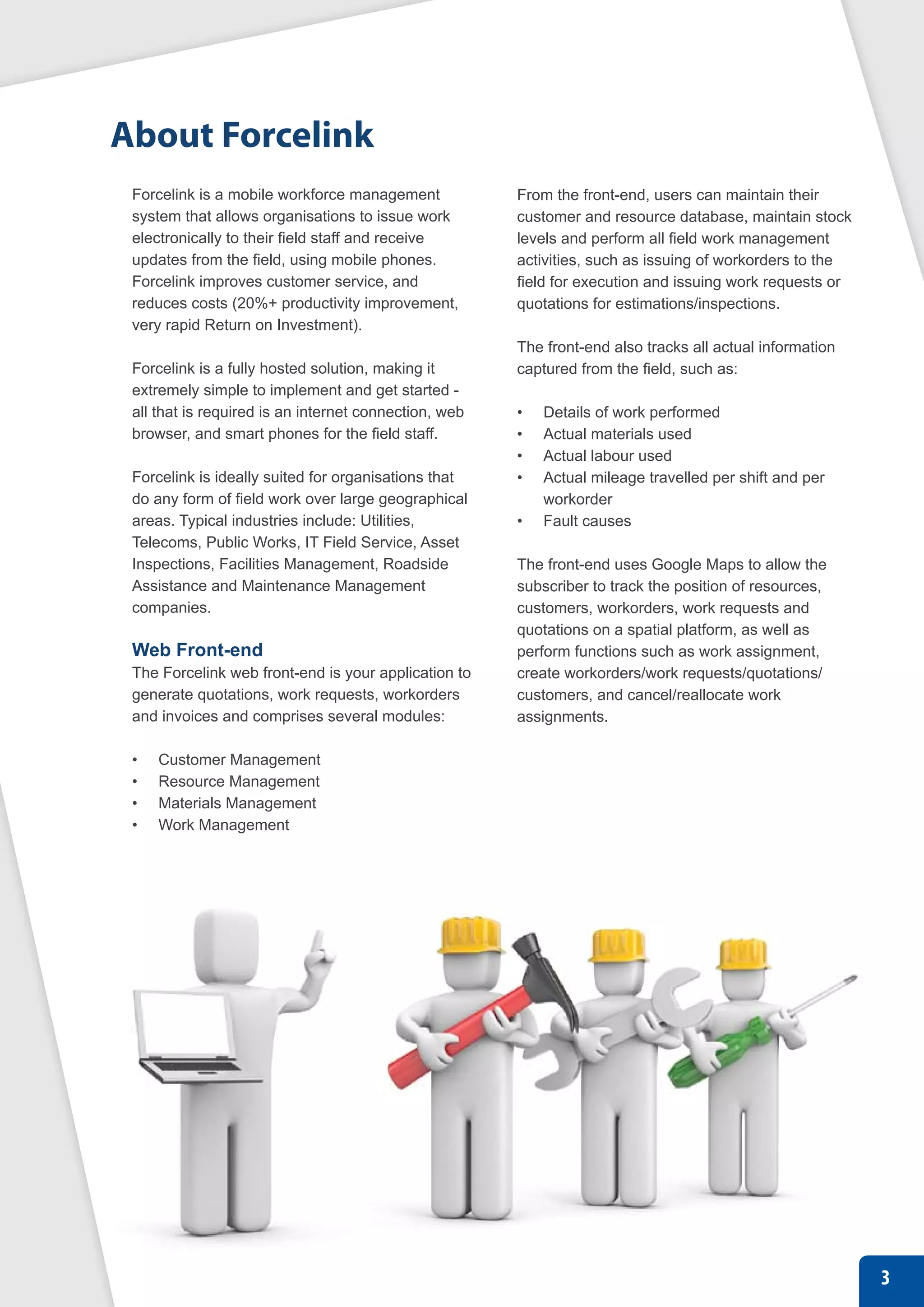 About Forcelink
 Forcelink is a mobile workforce management            From the front-end, users can maintain their
 system that allows organisations to issue work        customer and resource database, maintain stock
 electronically to their field staff and receive       levels and perform all field work management
 updates from the field, using mobile phones.          activities, such as issuing of workorders to the
 Forcelink improves customer service, and              field for execution and issuing work requests or
 reduces costs (20%+ productivity improvement,         quotations for estimations/inspections.
 very rapid Return on Investment).
                                                       The front-end also tracks all actual information
 Forcelink is a fully hosted solution, making it       captured from the field, such as:
 extremely simple to implement and get started -
 all that is required is an internet connection, web   •	   Details of work performed
 browser, and smart phones for the field staff.        •	   Actual materials used
                                                       •	   Actual labour used
 Forcelink is ideally suited for organisations that    •	   Actual mileage travelled per shift and per
 do any form of field work over large geographical          workorder
 areas. Typical industries include: Utilities,         •	   Fault causes
 Telecoms, Public Works, IT Field Service, Asset
 Inspections, Facilities Management, Roadside          The front-end uses Google Maps to allow the
 Assistance and Maintenance Management                 subscriber to track the position of resources,
 companies.                                            customers, workorders, work requests and
                                                       quotations on a spatial platform, as well as
 Web Front-end                                         perform functions such as work assignment,
 The Forcelink web front-end is your application to    create workorders/work requests/quotations/
 generate quotations, work requests, workorders        customers, and cancel/reallocate work
 and invoices and comprises several modules:           assignments.

 •	   Customer Management
 •	   Resource Management
 •	   Materials Management
 •	   Work Management




                                                                                                          3
 