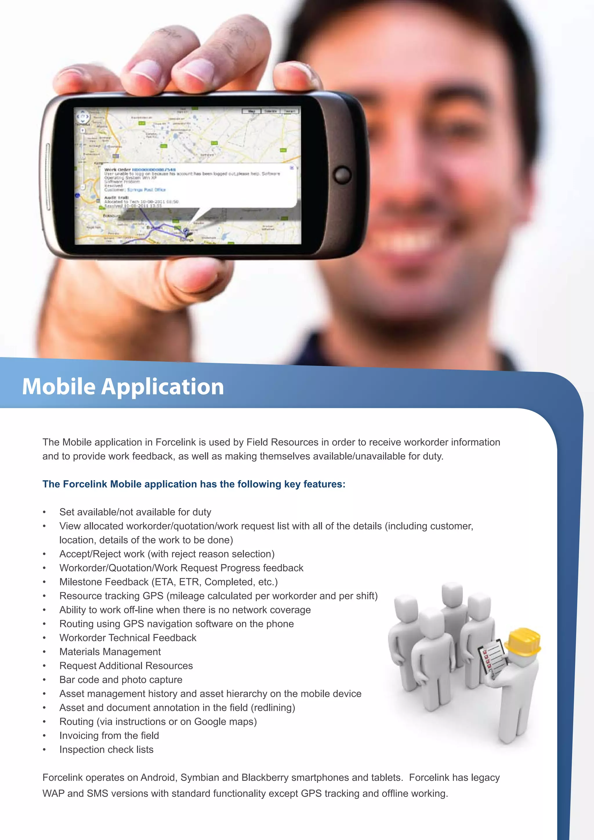 Mobile Application

 The Mobile application in Forcelink is used by Field Resources in order to receive workorder information
 and to provide work feedback, as well as making themselves available/unavailable for duty.

 The Forcelink Mobile application has the following key features:

 •	   Set available/not available for duty
 •	   View allocated workorder/quotation/work request list with all of the details (including customer,
      location, details of the work to be done)
 •	   Accept/Reject work (with reject reason selection)
 •	   Workorder/Quotation/Work Request Progress feedback
 •	   Milestone Feedback (ETA, ETR, Completed, etc.)
 •	   Resource tracking GPS (mileage calculated per workorder and per shift)
 •	   Ability to work off-line when there is no network coverage
 •	   Routing using GPS navigation software on the phone
 •	   Workorder Technical Feedback
 •	   Materials Management
 •	   Request Additional Resources
 •	   Bar code and photo capture
 •	   Asset management history and asset hierarchy on the mobile device
 •	   Asset and document annotation in the field (redlining)
 •	   Routing (via instructions or on Google maps)
 •	   Invoicing from the field
 •	   Inspection check lists

 Forcelink operates on Android, Symbian and Blackberry smartphones and tablets. Forcelink has legacy
 WAP and SMS versions with standard functionality except GPS tracking and offline working.
 