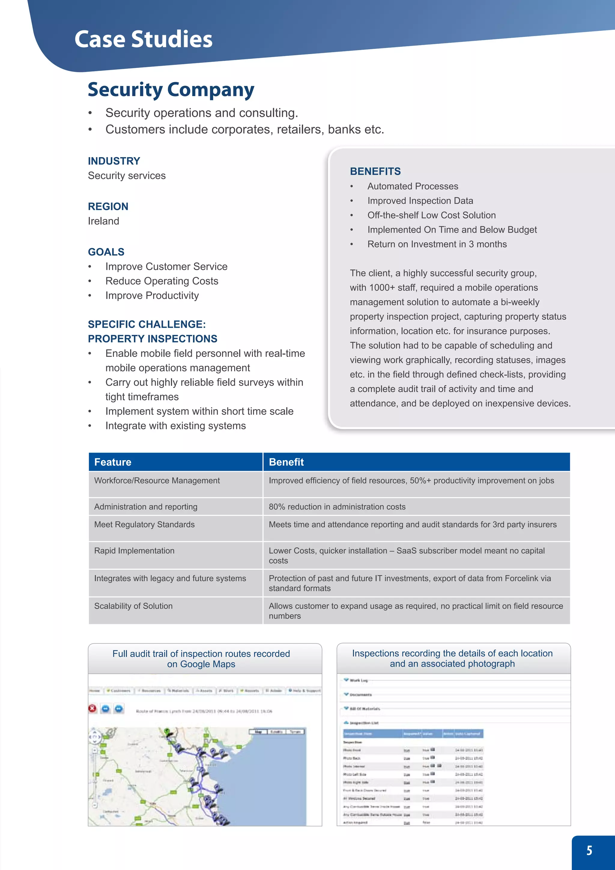 Case Studies
 Security Company
 •	 Security operations and consulting.
 •	 Customers include corporates, retailers, banks etc.

 INDUSTRY
 Security services                                                   BENEFITS
                                                                     •	   Automated Processes
                                                                     •	   Improved Inspection Data
 REGION
                                                                     •	   Off-the-shelf Low Cost Solution
 Ireland
                                                                     •	   Implemented On Time and Below Budget
                                                                     •	   Return on Investment in 3 months
 GOALS
 •	 Improve Customer Service
                                                                     The client, a highly successful security group,
 •	 Reduce Operating Costs
                                                                     with 1000+ staff, required a mobile operations
 •	 Improve Productivity
                                                                     management solution to automate a bi-weekly
                                                                     property inspection project, capturing property status
 SPECIFIC CHALLENGE:
                                                                     information, location etc. for insurance purposes.
 PROPERTY INSPECTIONS
                                                                     The solution had to be capable of scheduling and
 •	 Enable mobile field personnel with real-time
                                                                     viewing work graphically, recording statuses, images
    mobile operations management
                                                                     etc. in the field through defined check-lists, providing
 •	 Carry out highly reliable field surveys within
                                                                     a complete audit trail of activity and time and
    tight timeframes
                                                                     attendance, and be deployed on inexpensive devices.
 •	 Implement system within short time scale
 •	 Integrate with existing systems


  Feature                                      Benefit
  Workforce/Resource Management                Improved efficiency of field resources, 50%+ productivity improvement on jobs


  Administration and reporting                 80% reduction in administration costs

  Meet Regulatory Standards                    Meets time and attendance reporting and audit standards for 3rd party insurers


  Rapid Implementation                         Lower Costs, quicker installation – SaaS subscriber model meant no capital
                                               costs

  Integrates with legacy and future systems    Protection of past and future IT investments, export of data from Forcelink via
                                               standard formats

  Scalability of Solution                      Allows customer to expand usage as required, no practical limit on field resource
                                               numbers



       Full audit trail of inspection routes recorded                 Inspections recording the details of each location
                       on Google Maps                                          and an associated photograph




                                                                                                                                   5
 