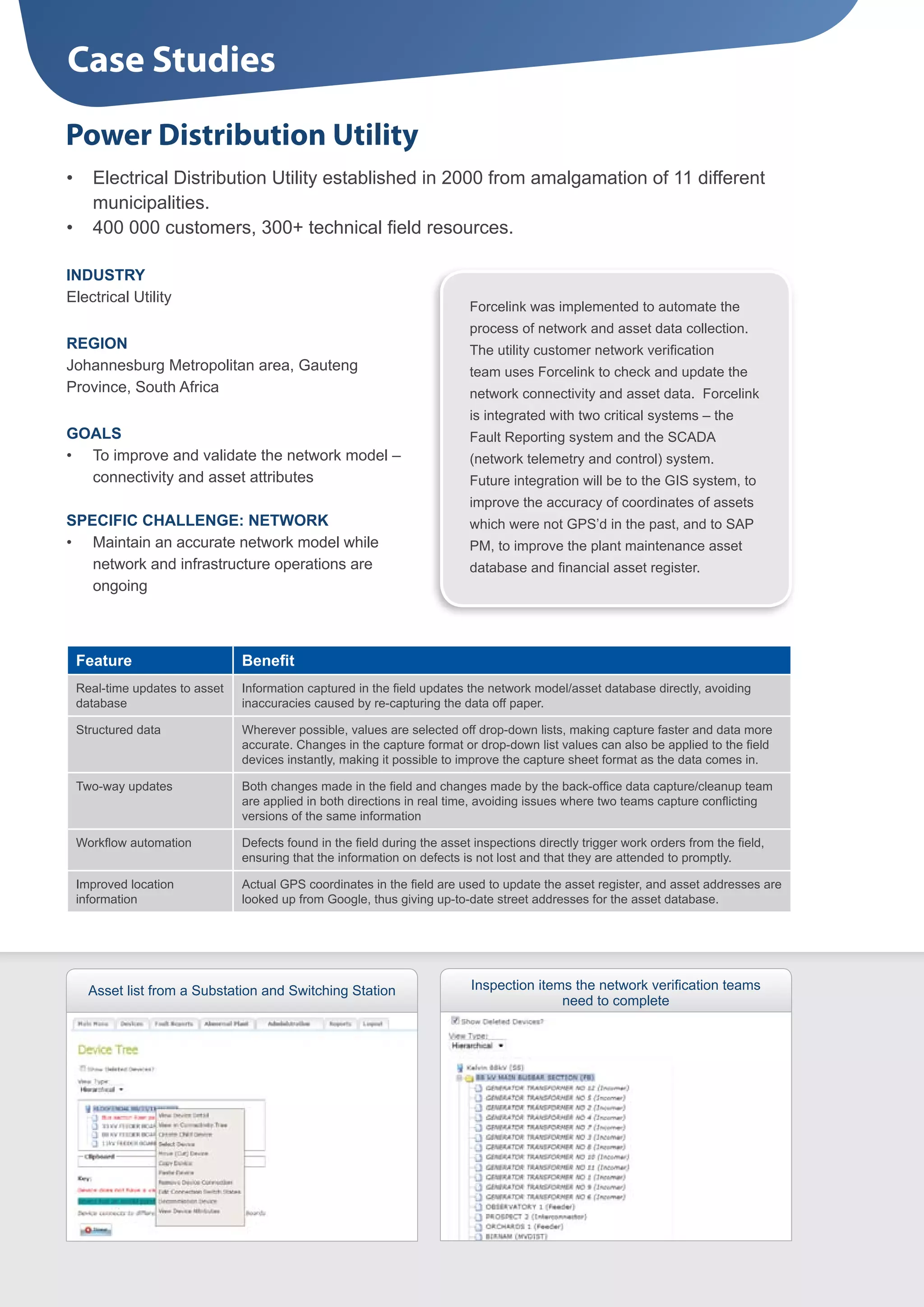 Case Studies
Power Distribution Utility
•	 Electrical Distribution Utility established in 2000 from amalgamation of 11 different
   municipalities.
•	 400 000 customers, 300+ technical field resources.

INDUSTRY
Electrical Utility
                                                                         Forcelink was implemented to automate the
                                                                         process of network and asset data collection.
REGION                                                                   The utility customer network verification
Johannesburg Metropolitan area, Gauteng                                  team uses Forcelink to check and update the
Province, South Africa                                                   network connectivity and asset data. Forcelink
                                                                         is integrated with two critical systems – the
GOALS                                                                    Fault Reporting system and the SCADA
•	 To improve and validate the network model –                           (network telemetry and control) system.
   connectivity and asset attributes                                     Future integration will be to the GIS system, to
                                                                         improve the accuracy of coordinates of assets
SPECIFIC CHALLENGE: NETWORK                                              which were not GPS’d in the past, and to SAP
•	 Maintain an accurate network model while                              PM, to improve the plant maintenance asset
   network and infrastructure operations are                             database and financial asset register.
   ongoing



 Feature                      Benefit
 Real-time updates to asset   Information captured in the field updates the network model/asset database directly, avoiding
 database                     inaccuracies caused by re-capturing the data off paper.

 Structured data              Wherever possible, values are selected off drop-down lists, making capture faster and data more
                              accurate. Changes in the capture format or drop-down list values can also be applied to the field
                              devices instantly, making it possible to improve the capture sheet format as the data comes in.

 Two-way updates              Both changes made in the field and changes made by the back-office data capture/cleanup team
                              are applied in both directions in real time, avoiding issues where two teams capture conflicting
                              versions of the same information

 Workflow automation          Defects found in the field during the asset inspections directly trigger work orders from the field,
                              ensuring that the information on defects is not lost and that they are attended to promptly.

 Improved location            Actual GPS coordinates in the field are used to update the asset register, and asset addresses are
 information                  looked up from Google, thus giving up-to-date street addresses for the asset database.




   Asset list from a Substation and Switching Station                    Inspection items the network verification teams
                                                                                        need to complete
 