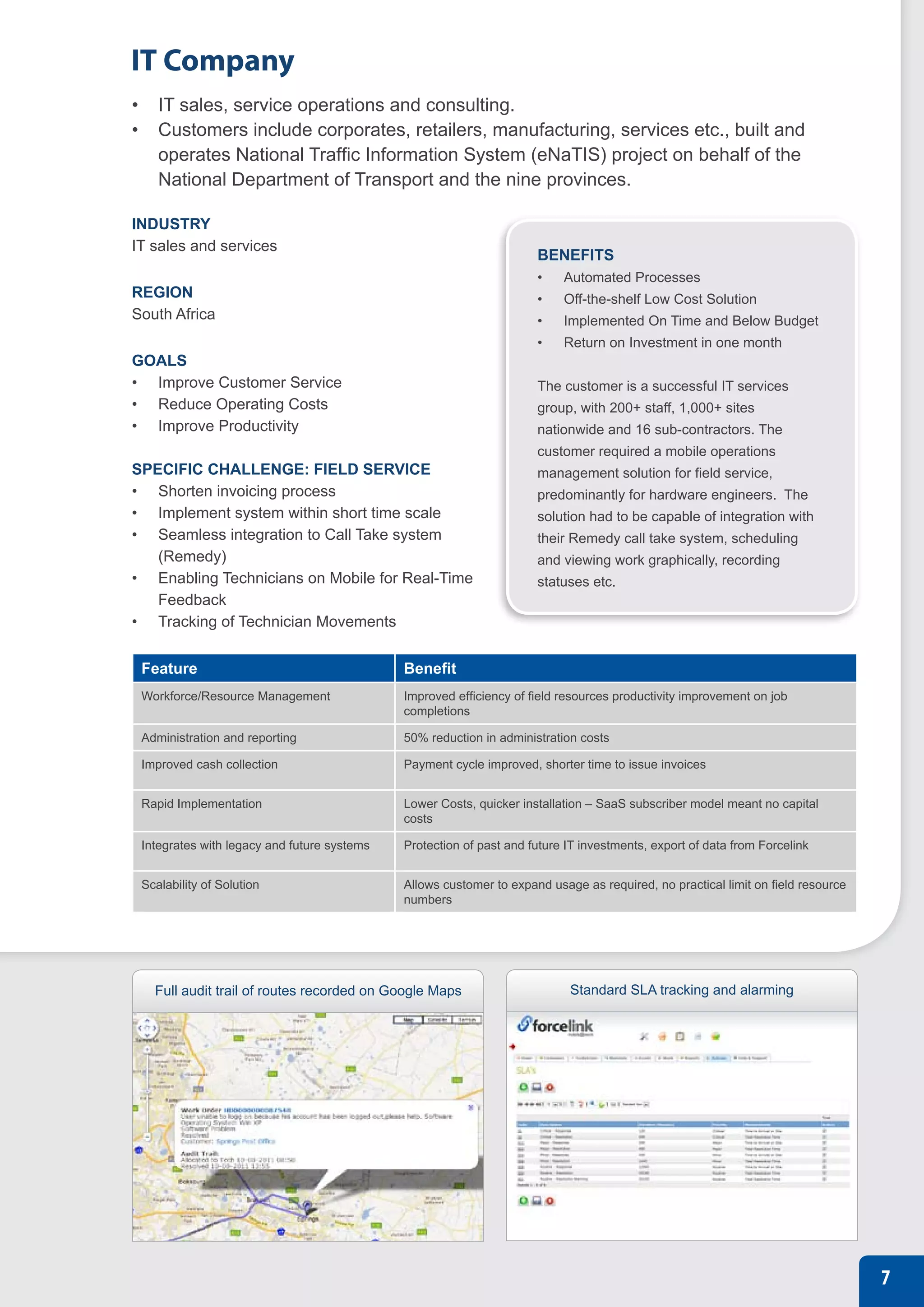 IT Company
•	 IT sales, service operations and consulting.
•	 Customers include corporates, retailers, manufacturing, services etc., built and
   operates National Traffic Information System (eNaTIS) project on behalf of the
   National Department of Transport and the nine provinces.

INDUSTRY
IT sales and services
                                                                     BENEFITS
                                                                     •	   Automated Processes
REGION                                                               •	   Off-the-shelf Low Cost Solution
South Africa                                                         •	   Implemented On Time and Below Budget
                                                                     •	   Return on Investment in one month
GOALS
•	 Improve Customer Service                                          The customer is a successful IT services
•	 Reduce Operating Costs                                            group, with 200+ staff, 1,000+ sites
•	 Improve Productivity                                              nationwide and 16 sub-contractors. The
                                                                     customer required a mobile operations
SPECIFIC CHALLENGE: FIELD SERVICE                                    management solution for field service,
•	 Shorten invoicing process                                         predominantly for hardware engineers. The
•	 Implement system within short time scale                          solution had to be capable of integration with
•	 Seamless integration to Call Take system                          their Remedy call take system, scheduling
   (Remedy)                                                          and viewing work graphically, recording
•	 Enabling Technicians on Mobile for Real-Time                      statuses etc.
   Feedback
•	 Tracking of Technician Movements


 Feature                                     Benefit
 Workforce/Resource Management               Improved efficiency of field resources productivity improvement on job
                                             completions

 Administration and reporting                50% reduction in administration costs

 Improved cash collection                    Payment cycle improved, shorter time to issue invoices


 Rapid Implementation                        Lower Costs, quicker installation – SaaS subscriber model meant no capital
                                             costs

 Integrates with legacy and future systems   Protection of past and future IT investments, export of data from Forcelink


 Scalability of Solution                     Allows customer to expand usage as required, no practical limit on field resource
                                             numbers




   Full audit trail of routes recorded on Google Maps                      Standard SLA tracking and alarming




                                                                                                                                 7
 