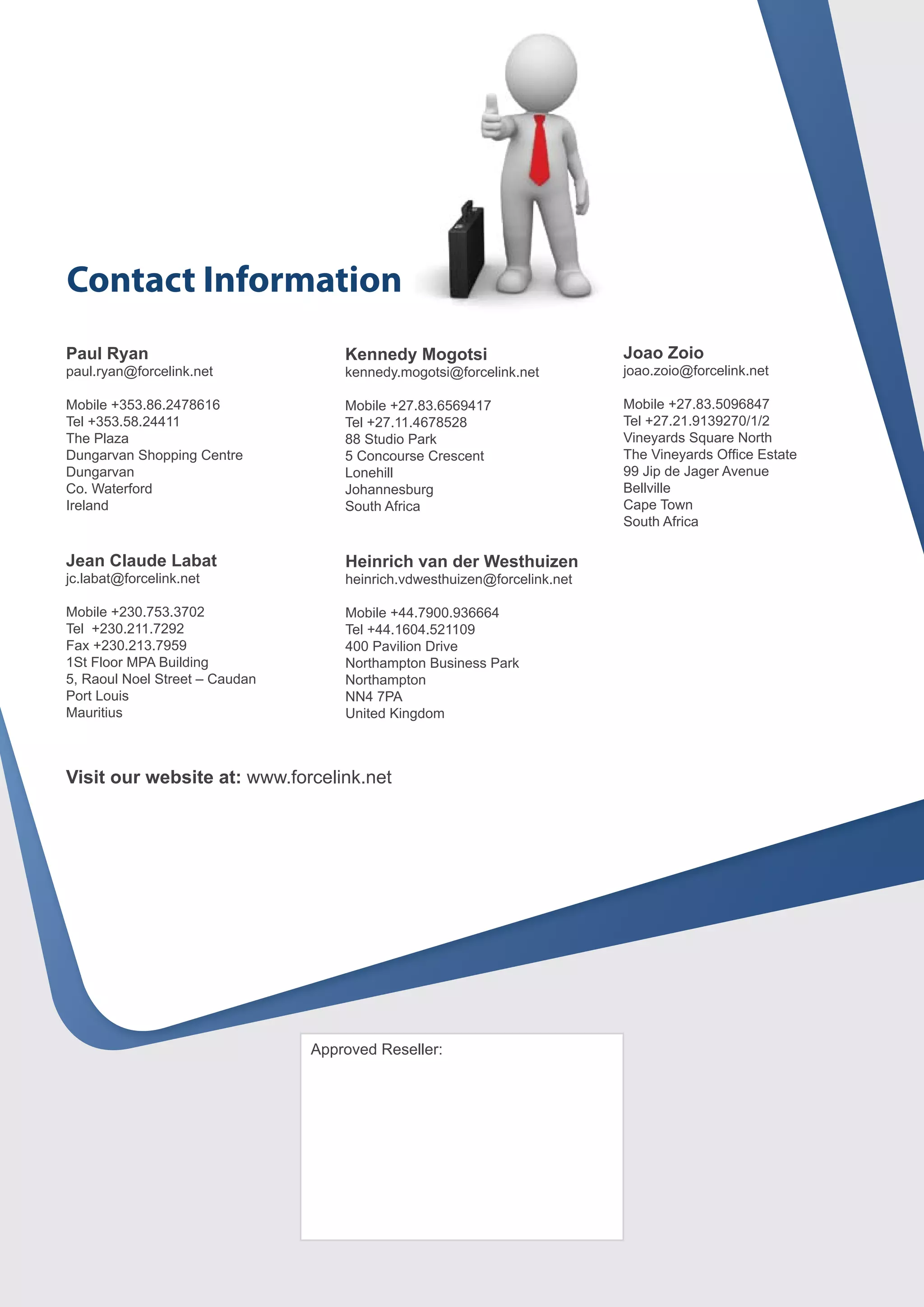 Contact Information
Paul Ryan                           Kennedy Mogotsi                       Joao Zoio
paul.ryan@forcelink.net             kennedy.mogotsi@forcelink.net         joao.zoio@forcelink.net

Mobile +353.86.2478616              Mobile +27.83.6569417                 Mobile +27.83.5096847
Tel +353.58.24411                   Tel +27.11.4678528                    Tel +27.21.9139270/1/2
The Plaza                           88 Studio Park                        Vineyards Square North
Dungarvan Shopping Centre           5 Concourse Crescent                  The Vineyards Office Estate
Dungarvan                           Lonehill                              99 Jip de Jager Avenue
Co. Waterford                       Johannesburg                          Bellville
Ireland                             South Africa                          Cape Town
                                                                          South Africa

Jean Claude Labat                   Heinrich van der Westhuizen
jc.labat@forcelink.net              heinrich.vdwesthuizen@forcelink.net

Mobile +230.753.3702                Mobile +44.7900.936664
Tel +230.211.7292                   Tel +44.1604.521109
Fax +230.213.7959                   400 Pavilion Drive
1St Floor MPA Building              Northampton Business Park
5, Raoul Noel Street – Caudan       Northampton
Port Louis                          NN4 7PA
Mauritius                           United Kingdom



Visit our website at: www.forcelink.net




                                Approved Reseller:
 