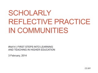SCHOLARLY
REFLECTIVE PRACTICE
IN COMMUNITIES
#fslt14 | FIRST STEPS INTO LEARNING
AND TEACHING IN HIGHER EDUCATION

3 February, 2014

CC-BY

 