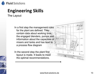 Engineering Skills
The Layout



    In a first step the management rules
      for the plant are defined. They
      contain data about working time,
      the engaged blenders, pumps and
      information about the capacities of
      mixers and tanks and has lead to
      a process flow diagram

    In the second step the plant first
      layout is made. It leads to meet
      the optimal recommendations.




                           www.fluid-solutions.de   10
 