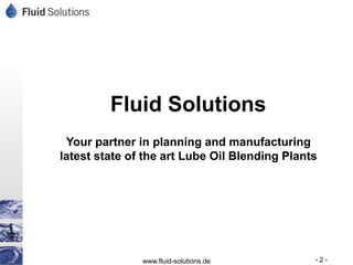 Fluid Solutions
 Your partner in planning and manufacturing
latest state of the art Lube Oil Blending Plants




               www.fluid-solutions.de          -2-
 