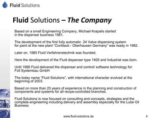 Fluid Solutions – The Company
Based on a small Engineering Company, Michael Krapalis started
in the dispenser business 1981.

The development of the first fully automatic 24 Valve dispensing system
for paint at the new plant “Contilack - Oberhausen Germany” was ready in 1982.

Later on, 1985 Fluid Verfahrenstechnik was founded.

Here the development of the Fluid dispenser type 1405 and Industrial was born.

Until 1990 Fluid delivered the dispenser and control/ software technology for:
Füll Systembau GmbH

The today name “Fluid Solutions”, with international character evolved at the
beginning of 2003.

Based on more than 25 years of experience in the planning and construction of
components and systems for all recipe-controlled branches.

Fluid Solutions is now focused on consulting and concepts, strategies and the
complete engineering including delivery and assembly especially for the Lube Oil
Business


                                www.fluid-solutions.de                             4
 
