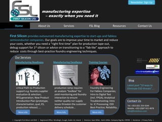 Newsletter  Sign Up manufacturing expertise     – exactly when you need it      Home     About Us   Services   FSL Blog Resources Contact Us First Silicon provides outsourced manufacturing expertise to start-ups and fabless  semiconductor companies. Our goals are to improve your time to market and reduce  your costs, whether you need a “right first time” plan for production tape-out,   debug support for 1st silicon or advice on transitioning to a “fab-lite” approach to   reduce  costs through best-practice foundry engineering techniques.    Our Services Manufacturing Readiness Manufacturing Excellence Training Courses Blog Latest post “10 ways to  Eliminate ESD threats”....   critical Path-to-Production  support e.g. foundry supplier evaluation & selection;  RFQ generation; New Product  Introduction Plan (prototype,  characterisation, qual, ES,  production release) .... production ramp requires    an analysis “toolbox” for   yield monitoring and foundry   interaction to ensure   neither quality nor supply   issues threaten the customer    delivery schedule... Foundry Engineering For Fabless Companies;  Intro to Digital Test  (incl. FPGA); Analytical Troubleshooting; Intro to  IC Processing; ESD Best-Practice; Reliability... Contact Us    Tel: +353 (0)1 254 4244    Mobile: +353 (0)87 915 4878    info@firstsilicon.com More Info More Info More Info |   Copyright First Silicon Ltd 2010   |   Registered Office: Windleigh, Cruagh, Dublin 16, Ireland   |   Directors: Sean Millar,  Katrin Millar. Company Reg.No. 478783   |  Disclaimer  | Privacy Policy  | 
