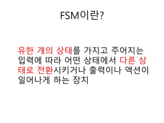 FSM이란?
유한 개의 상태를 가지고 주어지는
입력에 따라 어떤 상태에서 다른 상
태로 전환시키거나 출력이나 액션이
일어나게 하는 장치
 