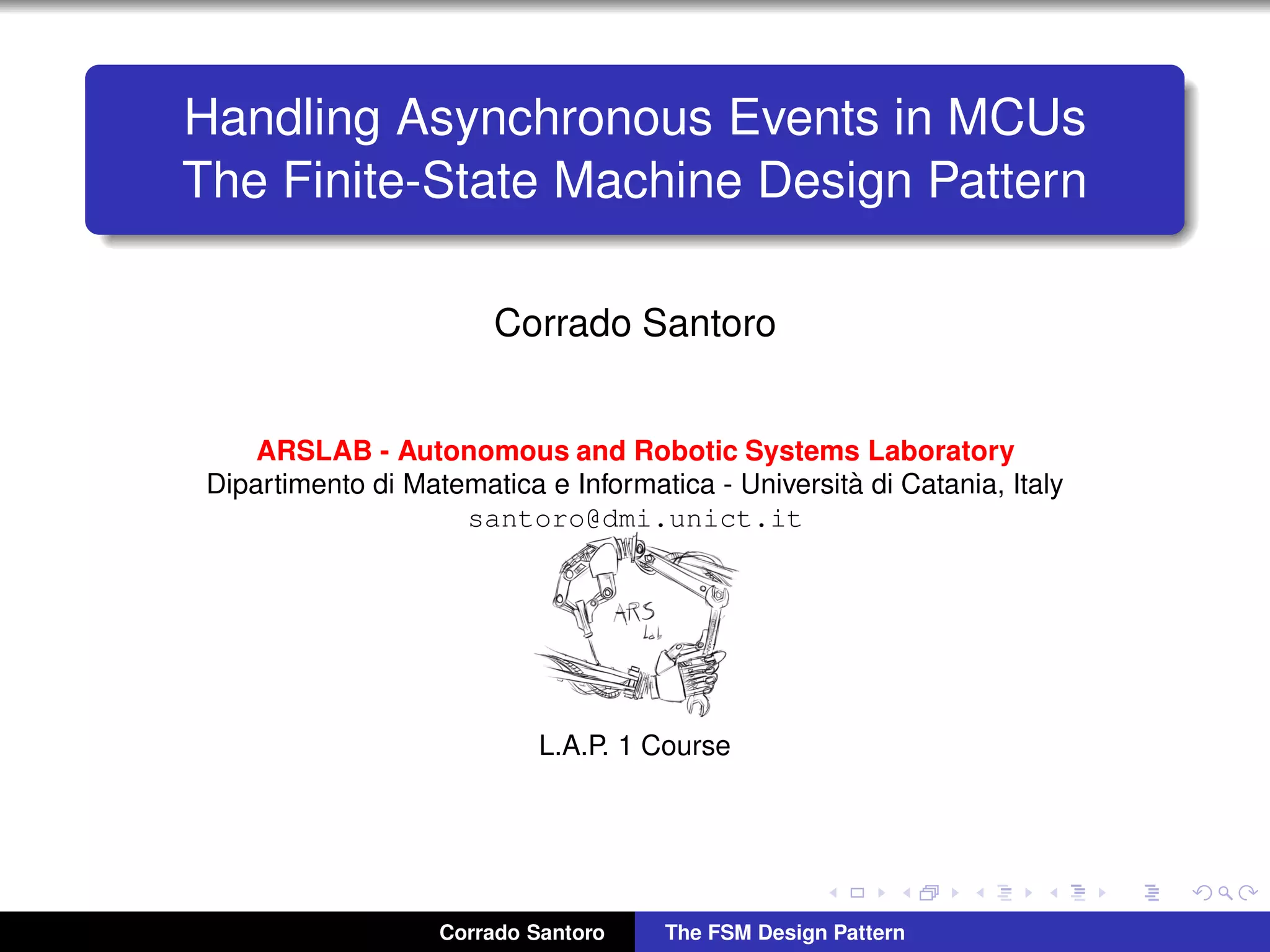 Handling Asynchronous Events in MCUs The Finite-State Machine Design Pattern Corrado Santoro ARSLAB - Autonomous and Robotic Systems Laboratory Dipartimento di Matematica e Informatica - Universit`a di Catania, Italy santoro@dmi.unict.it L.A.P. 1 Course Corrado Santoro The FSM Design Pattern 