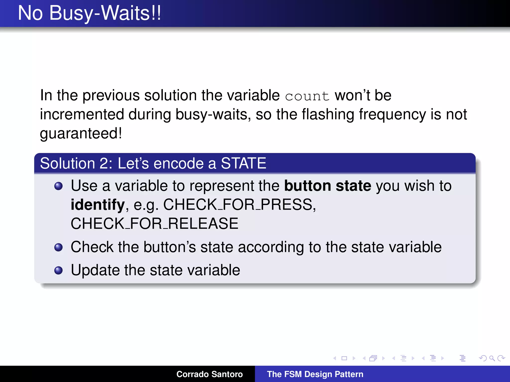 No Busy-Waits!! In the previous solution the variable count won’t be incremented during busy-waits, so the ﬂashing frequency is not guaranteed! Solution 2: Let’s encode a STATE Use a variable to represent the button state you wish to identify, e.g. CHECK FOR PRESS, CHECK FOR RELEASE Check the button’s state according to the state variable Update the state variable Corrado Santoro The FSM Design Pattern 