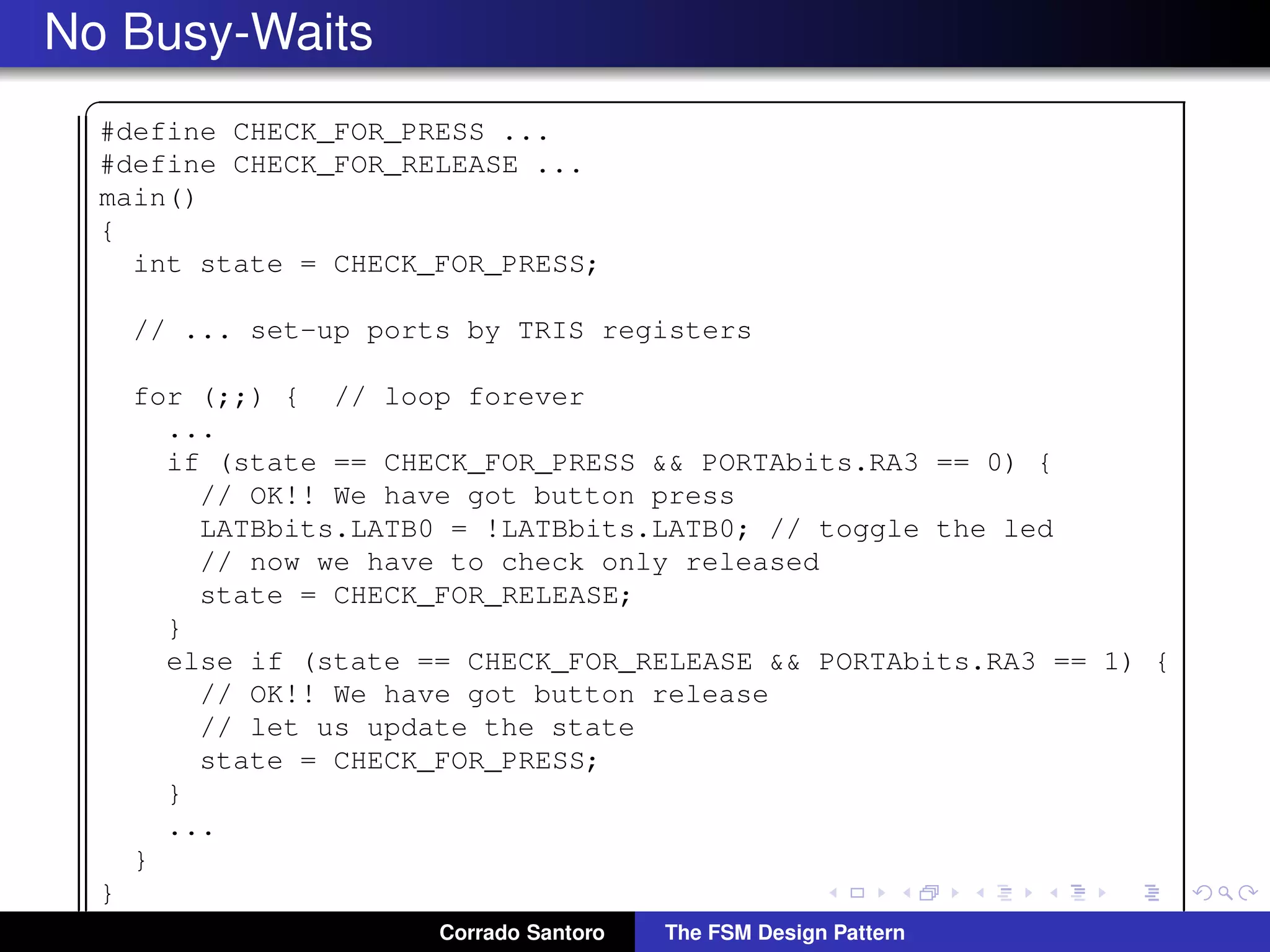 No Busy-Waits ✞ #define CHECK_FOR_PRESS ... #define CHECK_FOR_RELEASE ... main() { int state = CHECK_FOR_PRESS; // ... set-up ports by TRIS registers for (;;) { // loop forever ... if (state == CHECK_FOR_PRESS && PORTAbits.RA3 == 0) { // OK!! We have got button press LATBbits.LATB0 = !LATBbits.LATB0; // toggle the led // now we have to check only released state = CHECK_FOR_RELEASE; } else if (state == CHECK_FOR_RELEASE && PORTAbits.RA3 == 1) { // OK!! We have got button release // let us update the state state = CHECK_FOR_PRESS; } ... } } ✡✝ ✆Corrado Santoro The FSM Design Pattern 