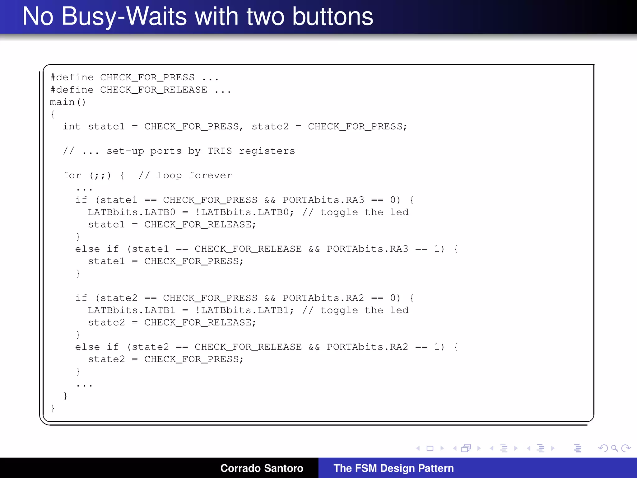 No Busy-Waits with two buttons ✞ #define CHECK_FOR_PRESS ... #define CHECK_FOR_RELEASE ... main() { int state1 = CHECK_FOR_PRESS, state2 = CHECK_FOR_PRESS; // ... set-up ports by TRIS registers for (;;) { // loop forever ... if (state1 == CHECK_FOR_PRESS && PORTAbits.RA3 == 0) { LATBbits.LATB0 = !LATBbits.LATB0; // toggle the led state1 = CHECK_FOR_RELEASE; } else if (state1 == CHECK_FOR_RELEASE && PORTAbits.RA3 == 1) { state1 = CHECK_FOR_PRESS; } if (state2 == CHECK_FOR_PRESS && PORTAbits.RA2 == 0) { LATBbits.LATB1 = !LATBbits.LATB1; // toggle the led state2 = CHECK_FOR_RELEASE; } else if (state2 == CHECK_FOR_RELEASE && PORTAbits.RA2 == 1) { state2 = CHECK_FOR_PRESS; } ... } } ✡✝ ✆ Corrado Santoro The FSM Design Pattern 