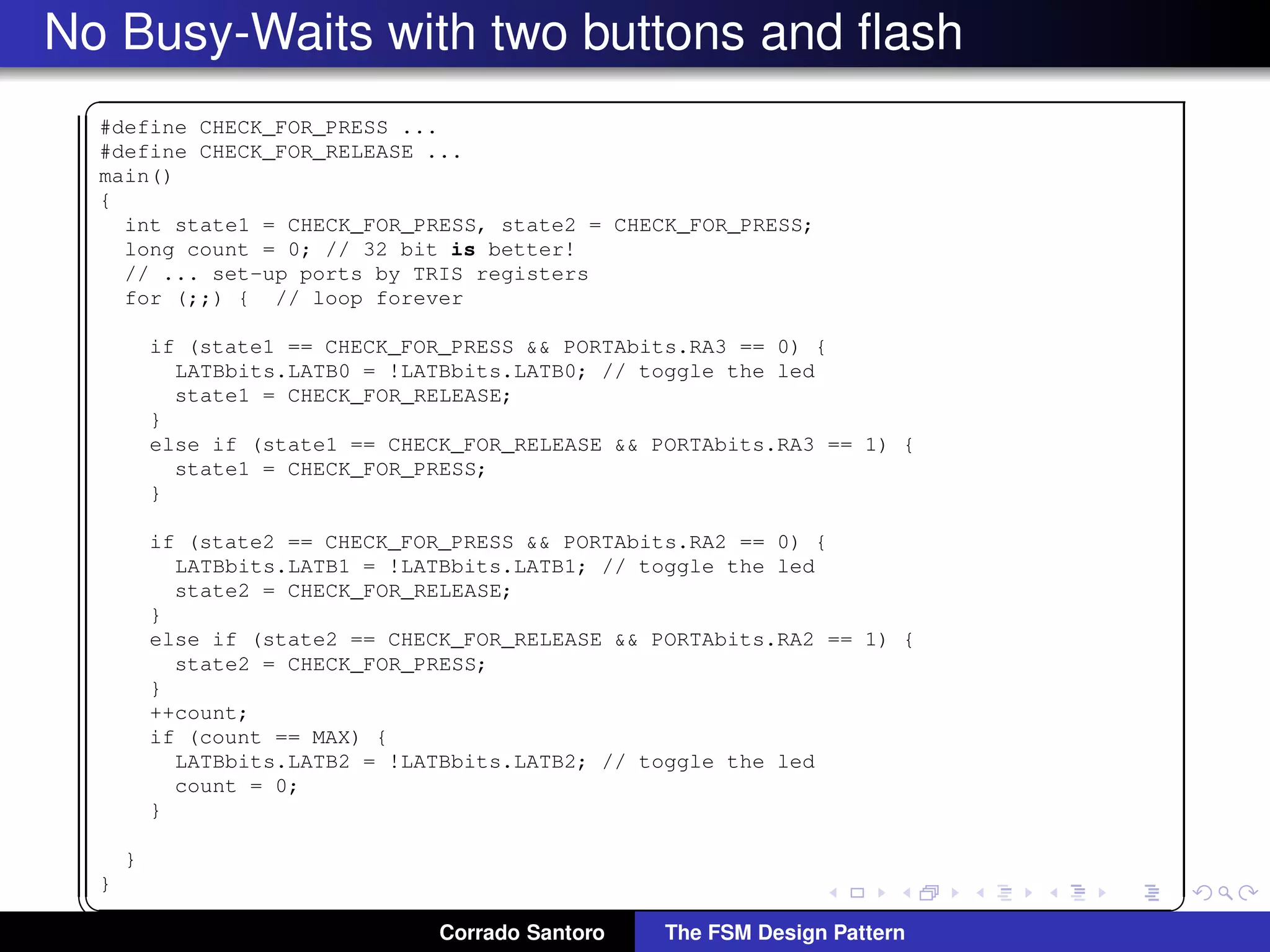 No Busy-Waits with two buttons and ﬂash ✞ #define CHECK_FOR_PRESS ... #define CHECK_FOR_RELEASE ... main() { int state1 = CHECK_FOR_PRESS, state2 = CHECK_FOR_PRESS; long count = 0; // 32 bit is better! // ... set-up ports by TRIS registers for (;;) { // loop forever if (state1 == CHECK_FOR_PRESS && PORTAbits.RA3 == 0) { LATBbits.LATB0 = !LATBbits.LATB0; // toggle the led state1 = CHECK_FOR_RELEASE; } else if (state1 == CHECK_FOR_RELEASE && PORTAbits.RA3 == 1) { state1 = CHECK_FOR_PRESS; } if (state2 == CHECK_FOR_PRESS && PORTAbits.RA2 == 0) { LATBbits.LATB1 = !LATBbits.LATB1; // toggle the led state2 = CHECK_FOR_RELEASE; } else if (state2 == CHECK_FOR_RELEASE && PORTAbits.RA2 == 1) { state2 = CHECK_FOR_PRESS; } ++count; if (count == MAX) { LATBbits.LATB2 = !LATBbits.LATB2; // toggle the led count = 0; } } } ✡✝ ✆ Corrado Santoro The FSM Design Pattern 